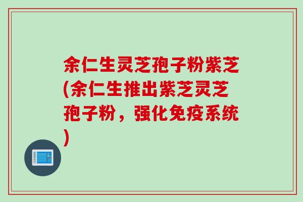 余仁生灵芝孢子粉紫芝(余仁生推出紫芝灵芝孢子粉，强化免疫系统)