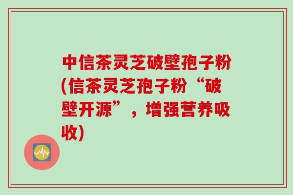 中信茶灵芝破壁孢子粉(信茶灵芝孢子粉“破壁开源”，增强营养吸收)