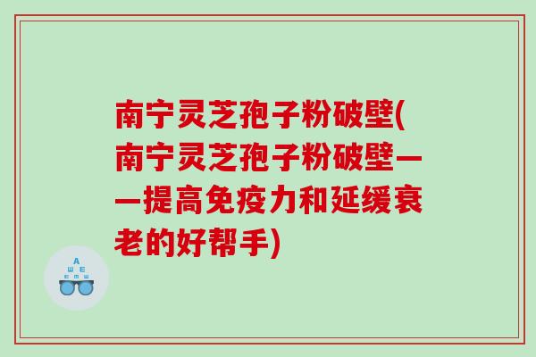 南宁灵芝孢子粉破壁(南宁灵芝孢子粉破壁——提高免疫力和延缓衰老的好帮手)