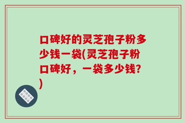 口碑好的灵芝孢子粉多少钱一袋(灵芝孢子粉口碑好，一袋多少钱？)