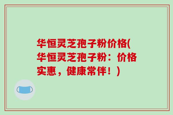 华恒灵芝孢子粉价格(华恒灵芝孢子粉：价格实惠，健康常伴！)