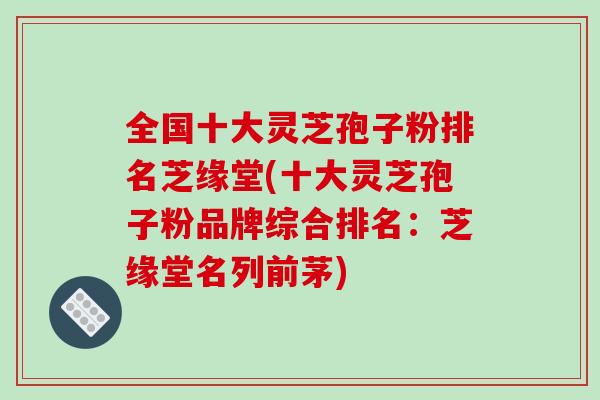全国十大灵芝孢子粉排名芝缘堂(十大灵芝孢子粉品牌综合排名:芝缘堂名列前茅) 全国十大灵芝孢子粉排名芝缘堂(十大灵芝孢子粉品牌综合排名:芝缘堂名列前茅)