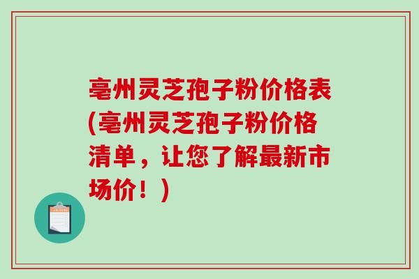 亳州灵芝孢子粉价格表(亳州灵芝孢子粉价格清单，让您了解最新市场价！)
