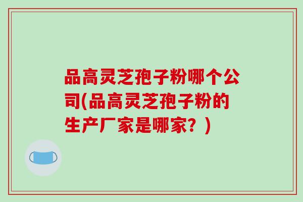 品高灵芝孢子粉哪个公司(品高灵芝孢子粉的生产厂家是哪家？)