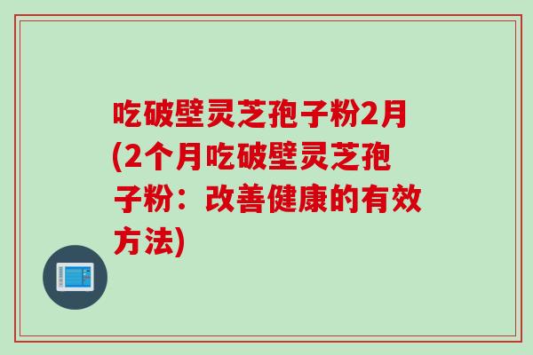 吃破壁灵芝孢子粉2月(2个月吃破壁灵芝孢子粉：改善健康的有效方法)