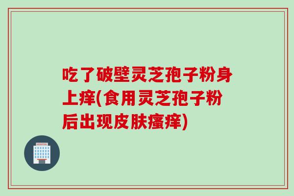 吃了破壁灵芝孢子粉身上痒(食用灵芝孢子粉后出现) 吃了破壁灵芝孢子粉身上痒(食用灵芝孢子粉后出现)