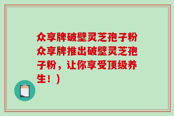 众享牌破壁灵芝孢子粉众享牌推出破壁灵芝孢子粉，让你享受顶级养生！)