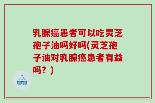 乳腺癌患者可以吃灵芝孢子油吗好吗(灵芝孢子油对乳腺癌患者有益吗？)