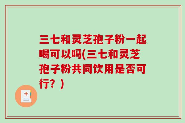三七和灵芝孢子粉一起喝可以吗(三七和灵芝孢子粉共同饮用是否可行？)