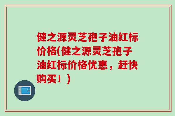 健之源灵芝孢子油红标价格(健之源灵芝孢子油红标价格优惠，赶快购买！)