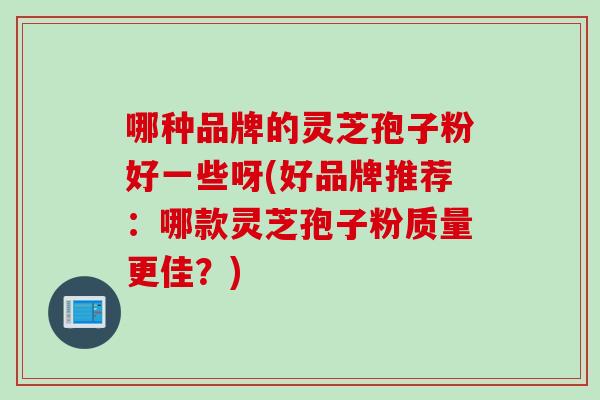 哪种品牌的灵芝孢子粉好一些呀(好品牌推荐：哪款灵芝孢子粉质量更佳？)