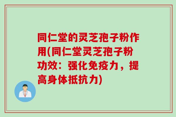 同仁堂的灵芝孢子粉作用(同仁堂灵芝孢子粉功效：强化免疫力，提高身体抵抗力)