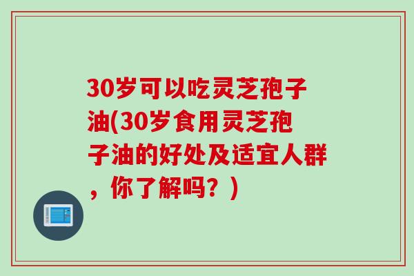 30岁可以吃灵芝孢子油(30岁食用灵芝孢子油的好处及适宜人群，你了解吗？)