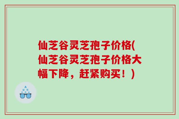 仙芝谷灵芝孢子价格(仙芝谷灵芝孢子价格大幅下降，赶紧购买！)