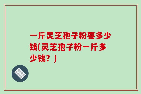 一斤灵芝孢子粉要多少钱(灵芝孢子粉一斤多少钱？)