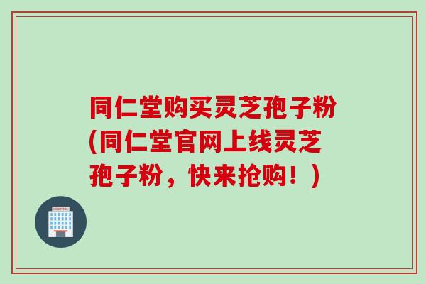 同仁堂购买灵芝孢子粉(同仁堂官网上线灵芝孢子粉，快来抢购！)
