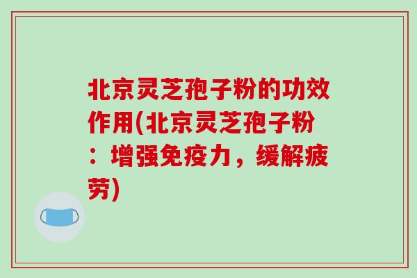 北京灵芝孢子粉的功效作用(北京灵芝孢子粉：增强免疫力，缓解疲劳)