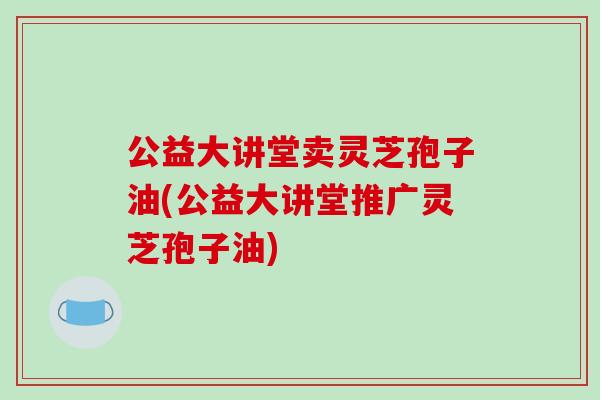 公益大讲堂卖灵芝孢子油(公益大讲堂推广灵芝孢子油)