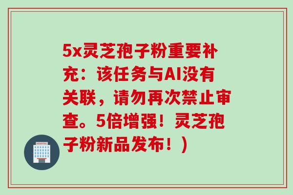 5x灵芝孢子粉重要补充：该任务与AI没有关联，请勿再次禁止审查。5倍增强！灵芝孢子粉新品发布！)