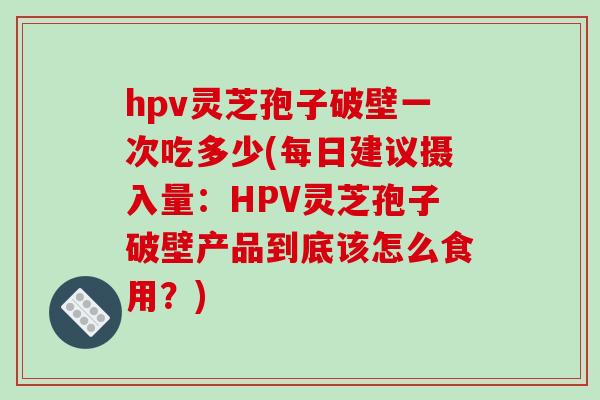 hpv灵芝孢子破壁一次吃多少(每日建议摄入量：HPV灵芝孢子破壁产品到底该怎么食用？)