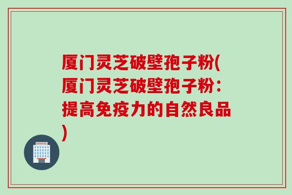 厦门灵芝破壁孢子粉(厦门灵芝破壁孢子粉：提高免疫力的自然良品)