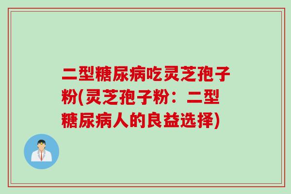 二型糖尿病吃灵芝孢子粉(灵芝孢子粉：二型糖尿病人的良益选择)