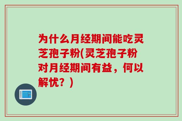 为什么月经期间能吃灵芝孢子粉(灵芝孢子粉对月经期间有益，何以解忧？)