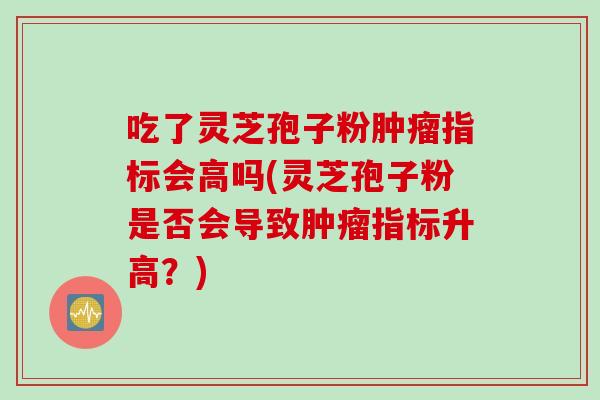 吃了灵芝孢子粉肿瘤指标会高吗(灵芝孢子粉是否会导致肿瘤指标升高？)
