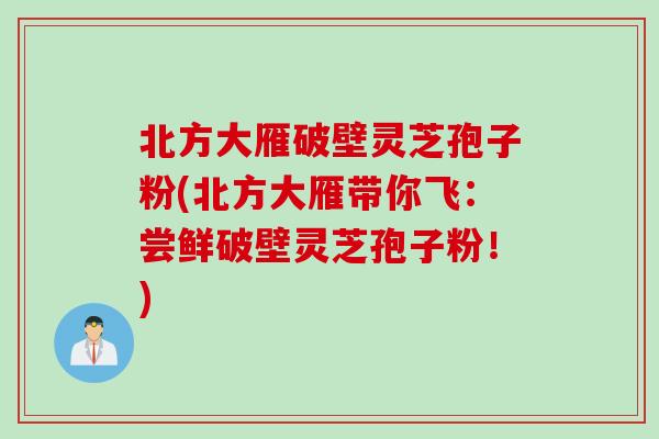 北方大雁破壁灵芝孢子粉(北方大雁带你飞：尝鲜破壁灵芝孢子粉！)