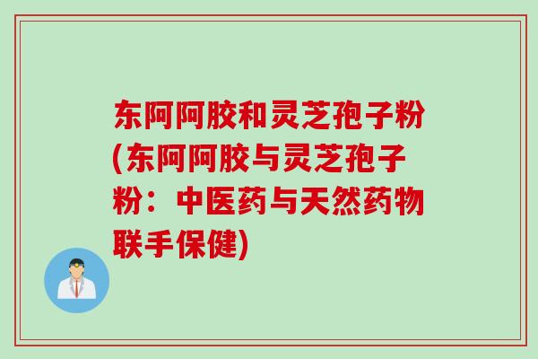 东阿阿胶和灵芝孢子粉(东阿阿胶与灵芝孢子粉：中医药与天然药物联手保健)