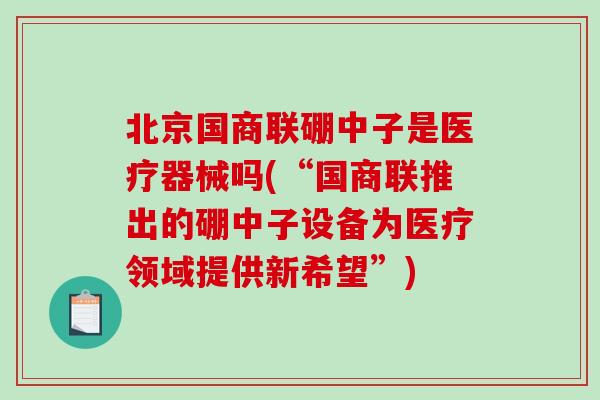 北京国商联硼中子是医疗器械吗(“国商联推出的硼中子设备为医疗领域提供新希望”)