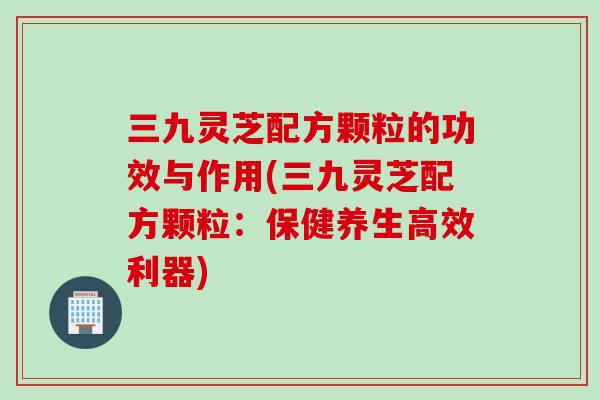 三九灵芝配方颗粒的功效与作用(三九灵芝配方颗粒：保健养生高效利器)