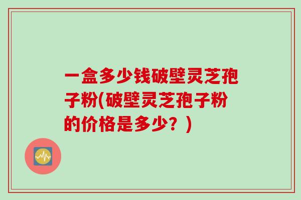 一盒多少钱破壁灵芝孢子粉(破壁灵芝孢子粉的价格是多少？)