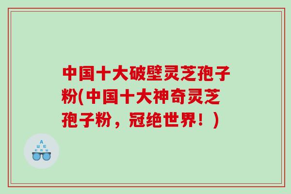 中国十大破壁灵芝孢子粉(中国十大神奇灵芝孢子粉，冠绝世界！)