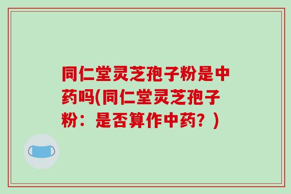 同仁堂灵芝孢子粉是中药吗(同仁堂灵芝孢子粉：是否算作中药？)