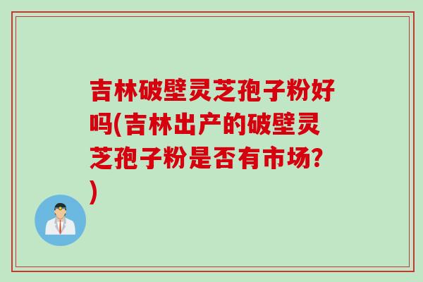 吉林破壁灵芝孢子粉好吗(吉林出产的破壁灵芝孢子粉是否有市场？)