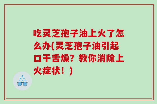 吃灵芝孢子油上火了怎么办(灵芝孢子油引起口干舌燥？教你消除上火症状！)