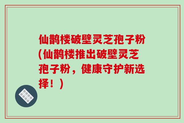 仙鹊楼破壁灵芝孢子粉(仙鹊楼推出破壁灵芝孢子粉，健康守护新选择！)