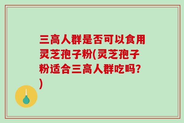 三高人群是否可以食用灵芝孢子粉(灵芝孢子粉适合三高人群吃吗？)