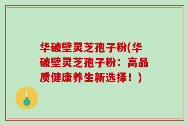 华破壁灵芝孢子粉(华破壁灵芝孢子粉：高品质健康养生新选择！)