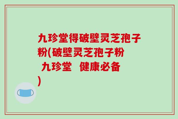 九珍堂得破壁灵芝孢子粉(破壁灵芝孢子粉  九珍堂  健康必备)