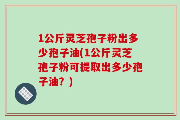 1公斤灵芝孢子粉出多少孢子油(1公斤灵芝孢子粉可提取出多少孢子油？)