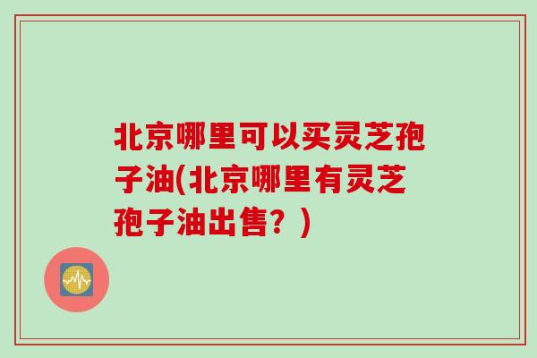 北京哪里可以买灵芝孢子油(北京哪里有灵芝孢子油出售？)
