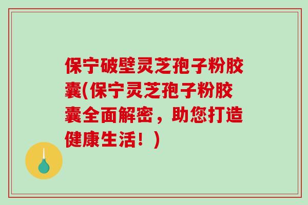 保宁破壁灵芝孢子粉胶囊(保宁灵芝孢子粉胶囊全面解密，助您打造健康生活！)