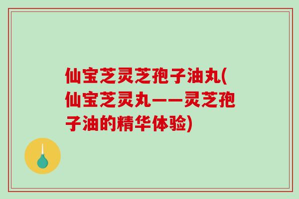 仙宝芝灵芝孢子油丸(仙宝芝灵丸——灵芝孢子油的精华体验)