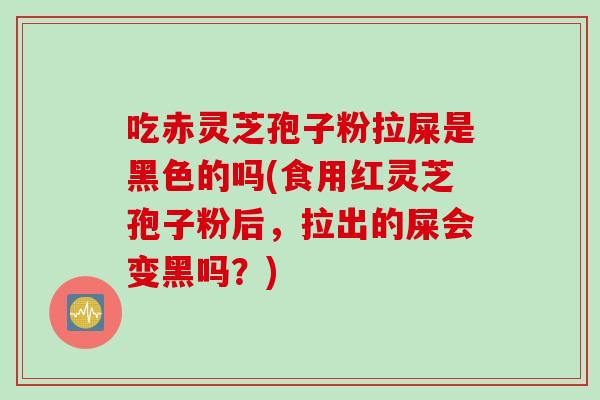 吃赤灵芝孢子粉拉屎是黑色的吗(食用红灵芝孢子粉后，拉出的屎会变黑吗？)
