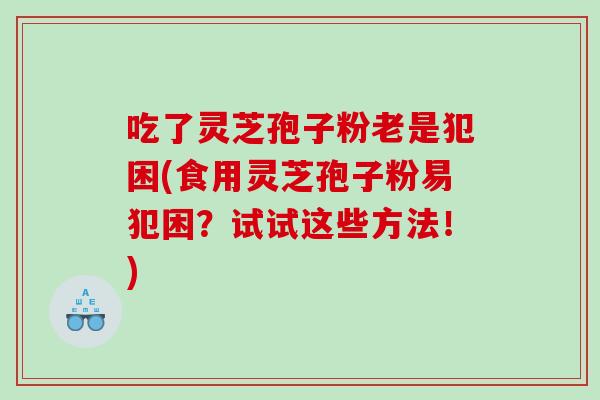 吃了灵芝孢子粉老是犯困(食用灵芝孢子粉易犯困？试试这些方法！)