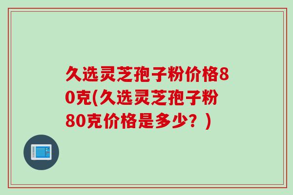 久选灵芝孢子粉价格80克(久选灵芝孢子粉80克价格是多少？)