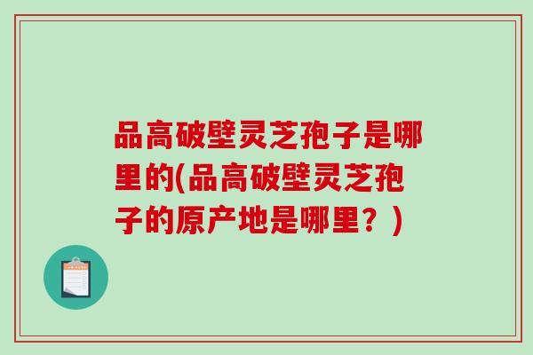 品高破壁灵芝孢子是哪里的(品高破壁灵芝孢子的原产地是哪里？)