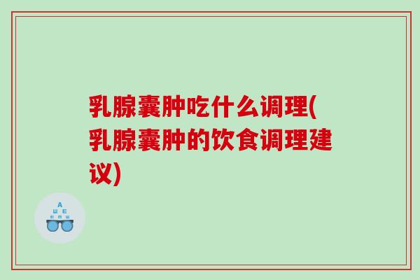 乳腺囊肿吃什么调理(乳腺囊肿的饮食调理建议)